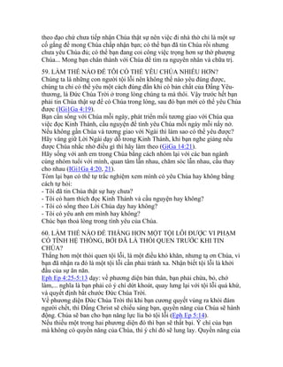 theo đạo chứ chưa tiếp nhận Chúa thật sự nên việc đi nhà thờ chỉ là một sự
cố gắng để mong Chúa chấp nhận bạn; có thể bạn đã tin Chúa rồi nhưng
chưa yêu Chúa đủ; có thể bạn đang coi công việc trọng hơn sự thờ phượng
Chúa... Mong bạn chân thành với Chúa để tìm ra nguyên nhân và chữa trị.
59. LÀM THẾ NÀO ĐỂ TÔI CÓ THỂ YÊU CHÚA NHIỀU HƠN?
Chúng ta là những con người tội lỗi nên không thể nào yêu đúng được,
chúng ta chỉ có thể yêu một cách đúng đắn khi có bản chất của Đấng Yêu-
thương, là Đức Chúa Trời ở trong lòng chúng ta mà thôi. Vậy trước hết bạn
phải tin Chúa thật sự để có Chúa trong lòng, sau đó bạn mới có thể yêu Chúa
được (IGi1Ga 4:19).
Bạn cần sống với Chúa mỗi ngày, phát triển mối tương giao với Chúa qua
việc đọc Kinh Thánh, cầu nguyện để tình yêu Chúa mỗi ngày mỗi nẩy nở.
Nếu không gần Chúa và tương giao với Ngài thì làm sao có thể yêu được?
Hãy vâng giữ Lời Ngài dạy dỗ trong Kinh Thánh, khi bạn nghe giảng nếu
được Chúa nhắc nhở điều gì thì hãy làm theo (GiGa 14:21).
Hãy sống với anh em trong Chúa bằng cách nhóm lại với các ban ngành
cùng nhóm tuổi với mình, quan tâm lẫn nhau, chăm sóc lẫn nhau, cầu thay
cho nhau (IGi1Ga 4:20, 21).
Tóm lại bạn có thể tự trắc nghiệm xem mình có yêu Chúa hay không bằng
cách tự hỏi:
- Tôi đã tin Chúa thật sự hay chưa?
- Tôi có ham thích đọc Kinh Thánh và cầu nguyện hay không?
- Tôi có sống theo Lời Chúa dạy hay không?
- Tôi có yêu anh em mình hay không?
Chúc bạn thoả lòng trong tình yêu của Chúa.
60. LÀM THẾ NÀO ĐỂ THẮNG HƠN MỘT TỘI LỖI ĐƯỢC VI PHẠM
CÓ TÍNH HỆ THỐNG, BỞI ĐÃ LÀ THÓI QUEN TRƯỚC KHI TIN
CHÚA?
Thắng hơn một thói quen tội lỗi, là một điều khó khăn, nhưng tạ ơn Chúa, vì
bạn đã nhận ra đó là một tội lỗi cần phải tránh xa. Nhận biết tội lỗi là khởi
đầu của sự ăn năn.
Eph Ep 4:25-5:13 dạy: về phương diện bản thân, bạn phải chừa, bỏ, chớ
làm,... nghĩa là bạn phải có ý chí dứt khoát, quay lưng lại với tội lỗi quá khứ,
và quyết định bắt chước Đức Chúa Trời.
Về phương diện Đức Chúa Trời thì khi bạn cương quyết vùng ra khỏi đám
người chết, thì Đấng Christ sẽ chiếu sáng bạn, quyền năng của Chúa sẽ hành
động. Chúa sẽ ban cho bạn năng lực lìa bỏ tội lỗi (Eph Ep 5:14).
Nếu thiếu một trong hai phương diện đó thì bạn sẽ thất bại. Ý chí của bạn
mà không có quyền năng của Chúa, thì ý chí đó sẽ lung lay. Quyền năng của
 