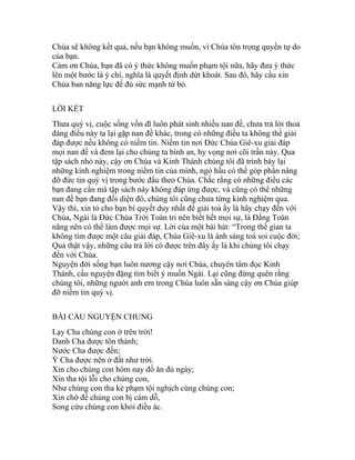 Chúa sẽ không kết quả, nếu bạn không muốn, vì Chúa tôn trọng quyền tự do
của bạn.
Cảm ơn Chúa, bạn đã có ý thức không muốn phạm tội nữa, hãy đưa ý thức
lên một bước là ý chí, nghĩa là quyết định dứt khoát. Sau đó, hãy cầu xin
Chúa ban năng lực để đủ sức mạnh từ bỏ.
LỜI KẾT
Thưa quý vị, cuộc sống vốn dĩ luôn phát sinh nhiều nan đề, chưa trả lời thoả
đáng điều này ta lại gặp nan đề khác, trong có những điều ta không thể giải
đáp được nếu không có niềm tin. Niềm tin nơi Đức Chúa Giê-xu giải đáp
mọi nan đề và đem lại cho chúng ta bình an, hy vọng nơi cõi trần này. Qua
tập sách nhỏ này, cậy ơn Chúa và Kinh Thánh chúng tôi đã trình bày lại
những kinh nghiệm trong niềm tin của mình, ngỏ hầu có thể góp phần nâng
đỡ đức tin quý vị trong bước đầu theo Chúa. Chắc rằng có những điều các
bạn đang cần mà tập sách này không đáp ứng được, và cũng có thể những
nan đề bạn đang đối diện đó, chúng tôi cũng chưa từng kinh nghiệm qua.
Vậy thì, xin tỏ cho bạn bí quyết duy nhất để giải toả ấy là hãy chạy đến với
Chúa, Ngài là Đức Chúa Trời Toàn tri nên biết hết mọi sự, là Đấng Toàn
năng nên có thể làm được mọi sự. Lời của một bài hát: “Trong thế gian ta
không tìm được một câu giải đáp, Chúa Giê-xu là ánh sáng toả soi cuộc đời;
Quả thật vậy, những câu trả lời có được trên đây ấy là khi chúng tôi chạy
đến với Chúa.
Nguyện đời sống bạn luôn nương cậy nơi Chúa, chuyên tâm đọc Kinh
Thánh, cầu nguyện đặng tìm biết ý muốn Ngài. Lại cũng đừng quên rằng
chúng tôi, những người anh em trong Chúa luôn sẵn sàng cậy ơn Chúa giúp
đỡ niềm tin quý vị.
BÀI CẦU NGUYỆN CHUNG
Lạy Cha chúng con ở trên trời!
Danh Cha được tôn thánh;
Nước Cha được đến;
Ý Cha được nên ở đất như trời.
Xin cho chúng con hôm nay đồ ăn đủ ngày;
Xin tha tội lỗi cho chúng con,
Như chúng con tha kẻ phạm tội nghịch cùng chúng con;
Xin chớ để chúng con bị cám dỗ,
Song cứu chúng con khỏi điều ác.
 
