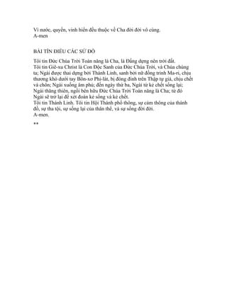 Vì nước, quyền, vinh hiển đều thuộc về Cha đời đời vô cùng.
A-men
BÀI TÍN ĐIỀU CÁC SỨ ĐỒ
Tôi tin Đức Chúa Trời Toàn năng là Cha, là Đấng dựng nên trời đất.
Tôi tin Giê-xu Christ là Con Độc Sanh của Đức Chúa Trời, và Chúa chúng
ta; Ngài được thai dựng bởi Thánh Linh, sanh bởi nữ đồng trinh Ma-ri, chịu
thương khó dưới tay Bôn-xơ Phi-lát, bị đóng đinh trên Thập tự giá, chịu chết
và chôn; Ngài xuống âm phủ; đến ngày thứ ba, Ngài từ kẻ chết sống lại;
Ngài thăng thiên, ngồi bên hữu Đức Chúa Trời Toàn năng là Cha; từ đó
Ngài sẽ trở lại để xét đoán kẻ sống và kẻ chết.
Tôi tin Thánh Linh. Tôi tin Hội Thánh phổ thông, sự cảm thông của thánh
đồ, sự tha tội, sự sống lại của thân thể, và sự sống đời đời.
A-men.
**
 