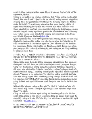 người Á đông chúng ta lại làm sự đó để gọi là hiếu, để ông bà “phù hộ” lại
nghèo nàn, lạc hậu.
Chúng ta suy nghĩ gì khi cổ nhân nói lên sự thật: “Sống không cho ăn, chết
làm cỗ, làm văn tế ruồi ”. Hay khi đặt lên bàn thờ những hoa quả bằng nhựa
để cúng thì có thể gọi là hiếu được không? Và thờ cúng ông bà thì đến bao
nhiêu đời là đủ? Có người quan niệm được bao nhiêu hay bấy nhiêu, có
người khác thì chừng ba hay bốn đời, còn trên nữa thì có chỗ khác lo!!!
Quan niệm biết ơn người có công sinh thành dưỡng dục là điều đúng, nhưng
nên nhớ rằng tất cả mọi người trải qua các đời đều do Đức Chúa Trời dựng
nên, và ban cho sự sống, nên chỉ thờ phượng một mình Ngài là đủ. Chúa
cấm liên hệ đến người đã chết (EsIs 8:19).
Quan niệm hiếu thảo của Cơ Đốc giáo như sau: khi ông bà cha mẹ còn sống
thì phải lo cho tròn phận sự làm con; nếu cha mẹ chưa tin Chúa Giê-xu thì
điều cần thiết nhất là khuyên lơn người tin Chúa để được cứu rỗi linh hồn;
khi cha mẹ qua đời thì phải lo chôn cất đàng hoàng tử tế. Trong cuộc sống,
phải sống đạo đức, chân thật với dòng họ, với mọi người, để dòng họ không
bị tiếng xấu mà ô danh.
5. “HỮU XẠ TỰ NHIÊN HƯƠNG”. NẾU ĐẠO TIN LÀNH LÀ TỐT, LÀ
ĐÚNG, THÌ TỰ NHIÊN NGƯỜI TA TÌM ĐẾN, CẦN GÌ PHẢI QUẢNG
CÁO HAY TRUYỀN GIẢNG?
Đúng, vật tự nhiên thơm, thì không cần quảng cáo cái thơm. Tuy nhiên, để
cho người khác biết thơm, thì phải đem cái vật thơm đó cho người ấy ngửi.
Cũng vậy, Tin lành nếu không giảng, không nói ra thì thể nào người ta có
thể nghe, hiểu và tin nhận. Một câu chuyện hay, một một phương thuốc tốt,
một tin tức quan trọng,... sẽ chẳng có ích lợi cho người nào nếu không ai biết
đến nó. Và người ta chỉ nghe được Tin Lành khi những người đã tin Chúa
loan báo. Vì vậy, người Tin Lành không quảng cáo đạo Tin Lành là tốt lành,
bởi ngay hai chữ “TIN LÀNH” cũng đầy đủ mùi thơm, nhưng chúng ta rao
giảng ấy là để mọi người hiểu được mình đang cần một tin tức tốt lành như
vậy.
Nói với thân hữu của chúng ta: Bây giờ Tin Lành là “mùi thơm” đến với
bạn, bạn có thấy “thơm” không? Có gì trở ngại khiến bạn chưa nhận “mùi
thơm” Tin Lành.
Cũng xin nhắc các tín hữu, ngoài những lời làm chứng về sự cứu rỗi cho
người khác, chúng ta phải có đời sống xứng đáng mà qua đó thiên hạ có thể
nhận biết chúng ta là môn đồ Chúa. Hãy “rải mùi thơm về sự nhận biết Ngài
khắp chốn ” (ICo1Cr 2:14).
6. TẠI SAO NGƯỜI TIN LÀNH HAY LÔI KÉO VÀ DỤ DỖ NGƯỜI
KHÁC NHẬP ĐẠO CỦA MÌNH VẬY?
 