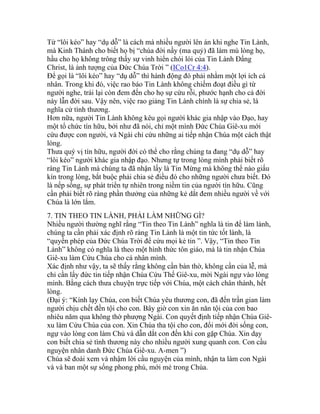 Từ “lôi kéo” hay “dụ dỗ” là cách mà nhiều người lên án khi nghe Tin Lành,
mà Kinh Thánh cho biết họ bị “chúa đời nầy (ma quỷ) đã làm mù lòng họ,
hầu cho họ không trông thấy sự vinh hiển chói lói của Tin Lành Đấng
Christ, là ảnh tượng của Đức Chúa Trời ” (ICo1Cr 4:4).
Để gọi là “lôi kéo” hay “dụ dỗ” thì hành động đó phải nhằm một lợi ích cá
nhân. Trong khi đó, việc rao báo Tin Lành không chiếm đoạt điều gì từ
người nghe, trái lại còn đem đến cho họ sự cứu rỗi, phước hạnh cho cả đời
này lẫn đời sau. Vậy nên, việc rao giảng Tin Lành chính là sự chia sẻ, là
nghĩa cử tình thương.
Hơn nữa, người Tin Lành không kêu gọi người khác gia nhập vào Đạo, hay
một tổ chức tín hữu, bởi như đã nói, chỉ một mình Đức Chúa Giê-xu mới
cứu được con người, và Ngài chỉ cứu những ai tiếp nhận Chúa một cách thật
lòng.
Thưa quý vị tín hữu, người đời có thể cho rằng chúng ta đang “dụ dỗ” hay
“lôi kéo” người khác gia nhập đạo. Nhưng tự trong lòng mình phải biết rõ
ràng Tin Lành mà chúng ta đã nhận lấy là Tin Mừng mà không thể nào giấu
kín trong lòng, bắt buộc phải chia sẻ điều đó cho những người chưa biết. Đó
là nếp sống, sự phát triển tự nhiên trong niềm tin của người tín hữu. Cũng
cần phải biết rõ ràng phần thưởng của những kẻ dắt đem nhiều người về với
Chúa là lớn lắm.
7. TIN THEO TIN LÀNH, PHẢI LÀM NHỮNG GÌ?
Nhiều người thường nghĩ rằng “Tin theo Tin Lành” nghĩa là tin để làm lành,
chúng ta cần phải xác định rõ ràng Tin Lành là một tin tức tốt lành, là
“quyền phép của Đức Chúa Trời để cứu mọi kẻ tin ”. Vậy, “Tin theo Tin
Lành” không có nghĩa là theo một hình thức tôn giáo, mà là tin nhận Chúa
Giê-xu làm Cứu Chúa cho cá nhân mình.
Xác định như vậy, ta sẽ thấy rằng không cần bàn thờ, không cần của lễ, mà
chỉ cần lấy đức tin tiếp nhận Chúa Cứu Thế Giê-xu, mời Ngài ngự vào lòng
mình. Bằng cách thưa chuyện trực tiếp với Chúa, một cách chân thành, hết
lòng.
(Đại ý: “Kính lạy Chúa, con biết Chúa yêu thương con, đã đến trần gian làm
người chịu chết đền tội cho con. Bây giờ con xin ăn năn tội của con bao
nhiêu năm qua không thờ phượng Ngài. Con quyết định tiếp nhận Chúa Giê-
xu làm Cứu Chúa của con. Xin Chúa tha tội cho con, đổi mới đời sống con,
ngự vào lòng con làm Chủ và dẫn dắt con đến khi con gặp Chúa. Xin dạy
con biết chia sẻ tình thương này cho nhiều người xung quanh con. Con cầu
nguyện nhân danh Đức Chúa Giê-xu. A-men ”)
Chúa sẽ đoái xem và nhậm lời cầu nguyện của mình, nhận ta làm con Ngài
và và ban một sự sống phong phú, mới mẻ trong Chúa.
 