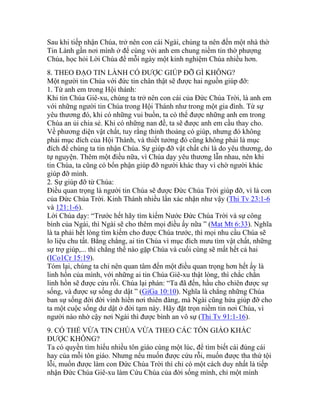 Sau khi tiếp nhận Chúa, trở nên con cái Ngài, chúng ta nên đến một nhà thờ
Tin Lành gần nơi mình ở để cùng với anh em chung niềm tin thờ phượng
Chúa, học hỏi Lời Chúa để mỗi ngày một kinh nghiệm Chúa nhiều hơn.
8. THEO ĐẠO TIN LÀNH CÓ ĐƯỢC GIÚP ĐỠ GÌ KHÔNG?
Một người tin Chúa với đức tin chân thật sẽ được hai nguồn giúp đỡ:
1. Từ anh em trong Hội thánh:
Khi tin Chúa Giê-xu, chúng ta trở nên con cái của Đức Chúa Trời, là anh em
với những người tin Chúa trong Hội Thánh như trong một gia đình. Từ sự
yêu thương đó, khi có những vui buồn, ta có thể được những anh em trong
Chúa an ủi chia sẻ. Khi có những nan đề, ta sẽ được anh em cầu thay cho.
Về phương diện vật chất, tuy rằng thỉnh thoảng có giúp, nhưng đó không
phải mục đích của Hội Thánh, và thiết tưởng đó cũng không phải là mục
đích để chúng ta tin nhận Chúa. Sự giúp đỡ vật chất chỉ là do yêu thương, do
tự nguyện. Thêm một điều nữa, vì Chúa dạy yêu thương lẫn nhau, nên khi
tin Chúa, ta cũng có bổn phận giúp đỡ người khác thay vì chờ người khác
giúp đỡ mình.
2. Sự giúp đỡ từ Chúa:
Điều quan trọng là người tin Chúa sẽ được Đức Chúa Trời giúp đỡ, vì là con
của Đức Chúa Trời. Kinh Thánh nhiều lần xác nhận như vậy (Thi Tv 23:1-6
và 121:1-6).
Lời Chúa dạy: “Trước hết hãy tìm kiếm Nước Đức Chúa Trời và sự công
bình của Ngài, thì Ngài sẽ cho thêm mọi điều ấy nữa ” (Mat Mt 6:33). Nghĩa
là ta phải hết lòng tìm kiếm cho được Chúa trước, thì mọi nhu cầu Chúa sẽ
lo liệu chu tất. Bằng chẳng, ai tin Chúa vì mục đích mưu tìm vật chất, những
sự trợ giúp,... thì chẳng thể nào gặp Chúa và cuối cùng sẽ mất hết cả hai
(ICo1Cr 15:19).
Tóm lại, chúng ta chỉ nên quan tâm đến một điều quan trọng hơn hết ấy là
linh hồn của mình, với những ai tin Chúa Giê-xu thật lòng, thì chắc chắn
linh hồn sẽ được cứu rỗi. Chúa lại phán: “Ta đã đến, hầu cho chiên được sự
sống, và được sự sống dư dật ” (GiGa 10:10). Nghĩa là chẳng những Chúa
ban sự sống đời đời vinh hiển nơi thiên đàng, mà Ngài cũng hứa giúp đỡ cho
ta một cuộc sống dư dật ở đời tạm này. Hãy đặt trọn niềm tin nơi Chúa, vì
người nào nhờ cậy nơi Ngài thì được bình an vô sự (Thi Tv 91:1-16).
9. CÓ THỂ VỪA TIN CHÚA VỪA THEO CÁC TÔN GIÁO KHÁC
ĐƯỢC KHÔNG?
Ta có quyền tìm hiểu nhiều tôn giáo cùng một lúc, để tìm biết cái đúng cái
hay của mỗi tôn giáo. Nhưng nếu muốn được cứu rỗi, muốn được tha thứ tội
lỗi, muốn được làm con Đức Chúa Trời thì chỉ có một cách duy nhất là tiếp
nhận Đức Chúa Giê-xu làm Cứu Chúa của đời sống mình, chỉ một mình
 