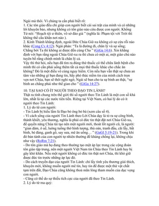 Ngài mà thôi. Vì chúng ta cần phải biết rõ:
1. Các tôn giáo đều chỉ giúp con người biết cái sai trật của mình và có những
lời khuyên bảo, nhưng không có tôn giáo nào cứu được con người. Khổng
Tử nói: “Hoạch tội ư thiên, vô sở đảo giả ” (nghĩa là: Phạm tội với Trời thì
không thể cầu khẩn nơi nào ).
2. Kinh Thánh khẳng định, ngoài Đức Chúa Giê-xu không có sự cứu rỗi nào
khác (Cong Cv 4:12). Ngài phán: “Ta là đường đi, chân lý và sự sống;
Chẳng bởi Ta thì không ai được đến cùng Cha ” (GiGa 14:6). Xin khẳng
định với bạn rằng ngoài Chúa Giê-xu ra thì chưa có một ai, một giáo chủ nào
tuyên bố rằng chính mình là chân lý cả.
Vậy thì thử hỏi, nếu bạn đã tìm ra đúng thứ thuốc có thể chữa lành bệnh cho
mình thì có cần phải uống thêm tất cả mọi thứ thuốc khác cho chắc ăn
không? Đó là một điều vô cùng nguy hiểm. Còn nếu bạn vẫn thật sự chưa an
tâm vào những gì bạn đang tin, hãy phó thác niềm tin của mình cách trọn
vẹn nơi Chúa, bạn sẽ thôi nghi ngờ, Ngài sẽ ban cho ta sự bình an thật, “sự
bình an chẳng phải như thế gian cho ” (GiGa 14:27).
10. TẠI SAO CÓ ÍT NGƯỜI THEO ĐẠO TIN LÀNH?
Thật ra tính chung trên thế giới thì số người theo Tin Lành là một con số khá
lớn, nhất là tại các nước tiên tiến. Riêng tại Việt Nam, có hai lý do có ít
người theo Tin Lành:
1. Lý do từ con người:
- Tin Lành bị hiểu lầm là Đạo bỏ ông bỏ bà (xem câu số 4).
- Vì cách sống của người Tin Lành theo Lời Chúa dạy là tỏ ra sự công bình,
thánh khiết, yêu thương, nghĩa là phải có đức tin thật đặt nơi Chúa Giê-xu,
để quyền năng Chúa tái tạo nên một người mới, thoát lốt người cũ, là người:
“gian dâm, ô uế, luông tuồng thờ hình tượng, thù oán, tranh đấu, cãi lẫy, bất
bình, bè đảng, ganh gổ, say sưa, mê ăn uống… ” (GaGl 5:19-21). Trong khi
đó bản tánh của con người tự nhiên thường đề kháng chống lại, không chịu
như vậy (RoRm 7:21).
- Do tôn giáo mà họ đang theo thường tạo một áp lực trong các cộng đoàn
tôn giáo tập trung, nên một người Việt Nam tin Chúa theo Tin Lành hay bị
gây khó khăn. Nếu một người không có đức tin thật nơi Chúa, thì khó giữ
được đức tin trước những áp lực đó.
- Do cách truyền đạo của người Tin Lành: chỉ lấy tình yêu thương giải thích,
khuyên mời, không muốn người mê tín, hay tin để được một thứ vật chất
tạm trên đất, Đạo Chúa cũng không thoả mãn lòng tham muốn của dục vọng
con người.
- Cũng có thể do sự thiếu tích cực của người đã theo Tin Lành.
2. Lý do từ ma quỷ:
 