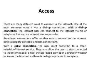 Access
There are many different ways to connect to the Internet. One of the
most common ways is via a dial-up connection. With a dial-up
connection, the Internet user can connect to the Internet via his or
telephone line and an Internet service provider.
Broadband connections offer another way to connect to the Internet.
In this category are cable and DSL connections.
With a cable connection, the user must subscribe to a cable-
television/Internet service. They also allow the user to stay connected
to the Internet at all times; the user need only open a browser window
to access the Internet, as there is no log-on process to complete.
 