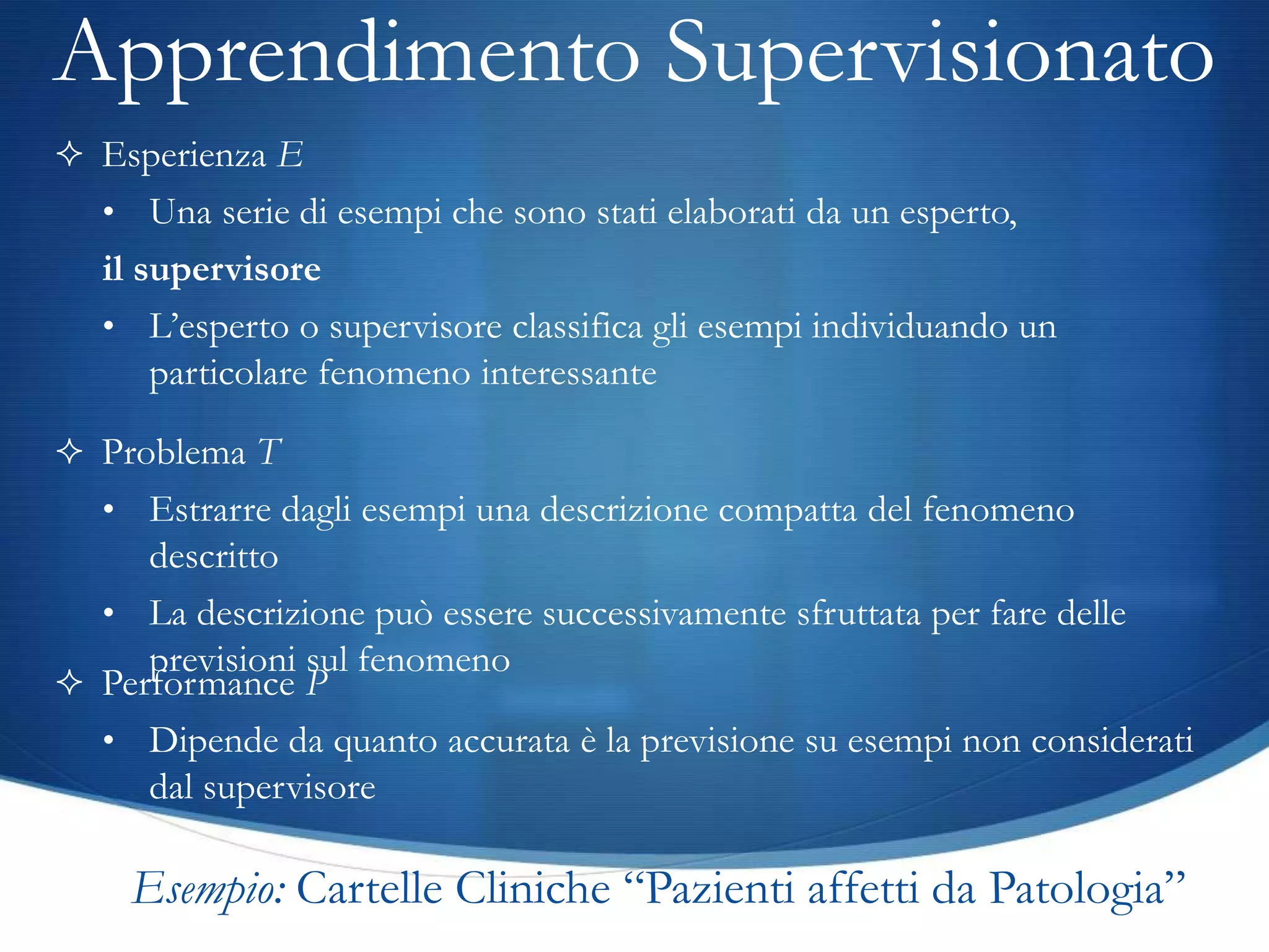 Apprendimento Supervisionato
 Esperienza E
   • Una serie di esempi che sono stati elaborati da un esperto,
   il supervisore
   • L’esperto o supervisore classifica gli esempi individuando un
       particolare fenomeno interessante

 Problema T
   • Estrarre dagli esempi una descrizione compatta del fenomeno
     descritto
  • La descrizione può essere successivamente sfruttata per fare delle
     previsioni sul fenomeno
 Performance P
  • Dipende da quanto accurata è la previsione su esempi non considerati
     dal supervisore

  Esempio: Cartelle Cliniche “Pazienti affetti da Patologia”
 