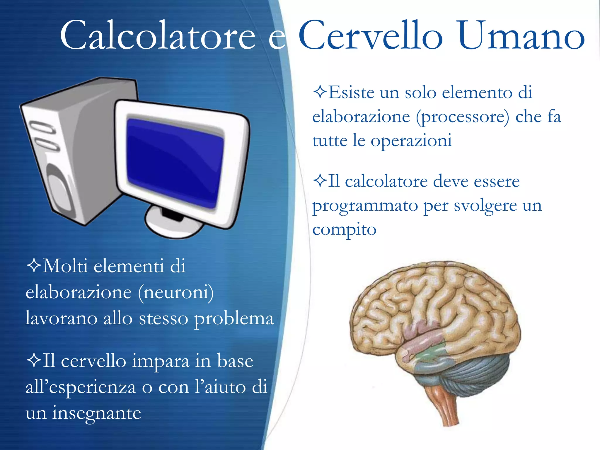 Calcolatore e Cervello Umano
                                  Esiste un solo elemento di
                                  elaborazione (processore) che fa
                                  tutte le operazioni

                                  Il calcolatore deve essere
                                  programmato per svolgere un
                                  compito
Molti elementi di
elaborazione (neuroni)
lavorano allo stesso problema
Il cervello impara in base
all’esperienza o con l’aiuto di
un insegnante
 