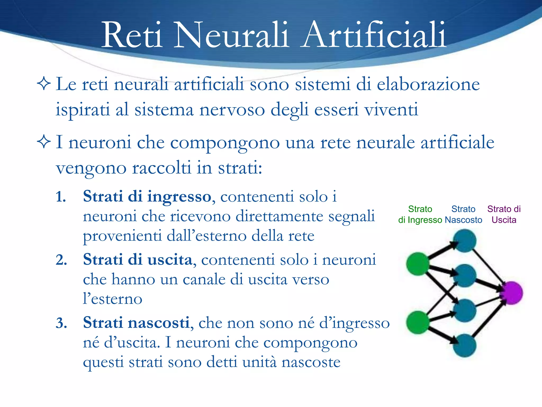 Reti Neurali Artificiali
 Le reti neurali artificiali sono sistemi di elaborazione
  ispirati al sistema nervoso degli esseri viventi
 I neuroni che compongono una rete neurale artificiale
  vengono raccolti in strati:
  1. Strati di ingresso, contenenti solo i
                                                      Strato    Strato Strato di
     neuroni che ricevono direttamente segnali     di Ingresso Nascosto Uscita
     provenienti dall’esterno della rete
  2. Strati di uscita, contenenti solo i neuroni
     che hanno un canale di uscita verso
     l’esterno
  3. Strati nascosti, che non sono né d’ingresso
     né d’uscita. I neuroni che compongono
     questi strati sono detti unità nascoste
 
