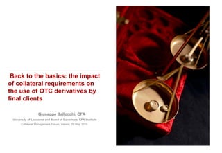 Giuseppe Ballocchi, CFA
University of Lausanne and Board of Governors, CFA Institute
Collateral Management Forum, Vienna, 29 May 2015
Back to the basics: the impact
of collateral requirements on
the use of OTC derivatives by
final clients
 