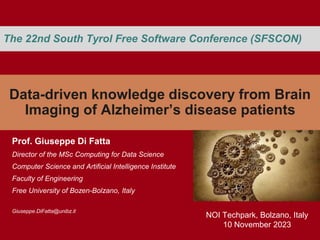 Data-driven knowledge discovery from Brain
Imaging of Alzheimer’s disease patients
Prof. Giuseppe Di Fatta
Director of the MSc Computing for Data Science
Computer Science and Artificial Intelligence Institute
Faculty of Engineering
Free University of Bozen-Bolzano, Italy
Giuseppe.DiFatta@unibz.it
The 22nd South Tyrol Free Software Conference (SFSCON)
NOI Techpark, Bolzano, Italy
10 November 2023
 