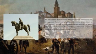 Nel 1862 Garibaldi decise di passare all’azione e organizzò una spedizione per
la conquista di Roma. Intimorito dall’Imperatore francese, lo Stato Italiano si
trovò costretto a bloccare l’avanzata garibaldina verso Roma e il 29 Agosto
1862 lo stesso Garibaldi venne ferito. Nel 1867 Garibaldi ritentò la conquista di
Roma, ma venne nuovamente sconfitto dai Francesi.
 