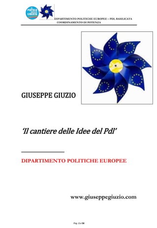 DIPARTIMENTO POLITICHE EUROPEE – PDL BASILICATA
            COORDINAMENTO DI POTENZA




GIUSEPPE GIUZIO



‘Il cantiere delle Idee del Pdl’

___________
DIPARTIMENTO POLITICHE EUROPEE




                    www.giuseppegiuzio.com



                      Pag. 1 a 56
 