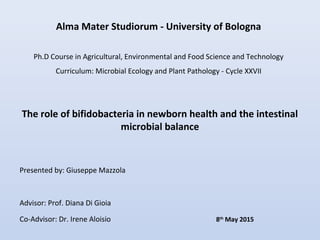 Alma Mater Studiorum - University of Bologna
Ph.D Course in Agricultural, Environmental and Food Science and Technology
Curriculum: Microbial Ecology and Plant Pathology - Cycle XXVII
The role of bifidobacteria in newborn health and the intestinal
microbial balance
Presented by: Giuseppe Mazzola
Advisor: Prof. Diana Di Gioia
Co-Advisor: Dr. Irene Aloisio 8th
May 2015
 