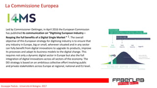 Giuseppe	Padula	-	Università	di	Bologna		2017
Led	by	Commissioner	Oettinger,	in	April	2016	the	European	Commission	
has	published	its	communication	on	“Digitising	European	Industry	–	
Reaping	the	full	benefits	of	a	Digital	Single	Market	”	1.	The	overall	
objective	of	this	European	strategy	for	digitising	industry	is	to	ensure	that	
any	industry	in	Europe,	big	or	small,	wherever	situated	and	in	any	sector	
can	fully	benefit	from	digital	innovations	to	upgrade	its	products,	improve	
its	processes	and	adapt	its	business	models	to	the	digital	change.	This	
requires	not	only	a	dynamic	digital	sector	in	Europe	but	also	the	full	
integration	of	digital	innovations	across	all	sectors	of	the	economy.	The	
DEI	strategy	is	based	on	an	ambitious	collective	effort	involving	public	
and	private	stakeholders	across	Europe	at	regional,	national	and	EU	level.		
La	Commissione	Europea
 