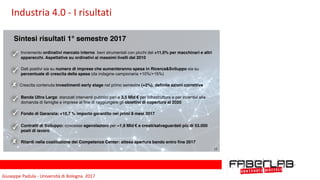 Giuseppe	Padula	-	Università	di	Bologna		2017
Sintesi risultati 1° semestre 2017
Incremento ordinativi mercato interno beni strumentali con picchi del +11,6% per macchinari e altri
apparecchi. Aspettative su ordinativi ai massimi livelli dal 2010
Dati positivi sia su numero di imprese che aumenteranno spesa in Ricerca&Sviluppo sia su
percentuale di crescita della spesa (da indagine campionaria +10%/+15%)
Crescita contenuta investimenti early stage nel primo semestre (+2%), definite azioni correttive
Ritardi nella costituzione dei Competence Center: attesa apertura bando entro fine 2017
Banda Ultra Larga: stanziati interventi pubblici pari a 3,5 Mld € per infrastrutture e per incentivi alla
domanda di famiglie e imprese al fine di raggiungere gli obiettivi di copertura al 2020
Fondo di Garanzia: +10,7 % importo garantito nei primi 8 mesi 2017
Contratti di Sviluppo: concesse agevolazioni per ~1,9 Mld € e creati/salvaguardati più di 53.000
posti di lavoro
17
Industria	4.0	-	I	risultati
 