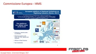 Giuseppe	Padula	-	Università	di	Bologna		2017
European platform of National Initiatives on
Digitising Industry (Rome, 2017)
• Coherence, collective steer,
co-ordination
• Monitoring actions at all
levels: EU, MSs, regional and
industrial
• Diffusion of Best Practices
• Pool investments
The platform:
our added value
at EU level
To reinforce the EU's competitiveness in digital technologies and
to ensure that any industry in Europe – big or small, wherever situated, whatever sector –
can fully benefit from digital innovations to upgrade its products, improve its processes
and adapt its business models to the digital transition.
3
Commissione	Europea	-	I4MS
 