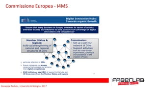 Giuseppe	Padula	-	Università	di	Bologna		2017
Digital Innovation Hubs:
Towards organic Growth
"Ensure that every business in Europe, whatever its sector of activity,
wherever located and whatever its size, can take full advantage of digital
innovations and competences"
Member States &
regions:
build-up/strengthening of
national and regional
structures of DIHs
Commission:
• Set up a pan-EU
network of DIHs
• Support activities
such as cross-border
experiments, catalogue
and assistance in the
creation of hubs
➢ particular attention to SMEs
➢ Ensure companies can access
advanced technologies and enhance
their digital competences
➢ €100 million per year (EU) of support to the hubs and
10 times more from the Member States and regions 5
Commissione	Europea	-	I4MS
 