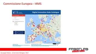 Giuseppe	Padula	-	Università	di	Bologna		2017
Digital Innovation Hubs Catalogue
Interactive map
https://drive.google.com/open?id=1NcRnG0H38PlOyuj-
oPZ_BjiJLcQ&usp=sharing
Working Group report on DIHs:
https://ec.europa.eu/futurium/en/content/report-wg1-digital-innovation-hubs-
mainstreaming-digital-innovation-across-all-sectors-final
➢ 180+ operational DIHs
➢ 90+DIHs in preparation
➢ 180+ candidate DIHs
10
Commissione	Europea	-	I4MS
 
