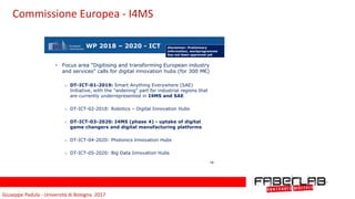 Giuseppe	Padula	-	Università	di	Bologna		2017
WP 2018 – 2020 - ICT
• Focus area "Digitising and transforming European industry
and services" calls for digital innovation hubs (for 300 M€)
o DT-ICT-01-2019: Smart Anything Everywhere (SAE)
Initiative, with the "widening" part for industrial regions that
are currently underrepresented in I4MS and SAE
o DT-ICT-02-2018: Robotics – Digital Innovation Hubs
o DT-ICT-03-2020: I4MS (phase 4) - uptake of digital
game changers and digital manufacturing platforms
o DT-ICT-04-2020: Photonics Innovation Hubs
o DT-ICT-05-2020: Big Data Innovation Hubs
14
Disclaimer: Preliminary
information, workprogramme
has not been approved yet
Commissione	Europea	-	I4MS
 