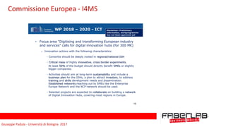 Giuseppe	Padula	-	Università	di	Bologna		2017
WP 2018 – 2020 - ICT
• Focus area "Digitising and transforming European industry
and services" calls for digital innovation hubs (for 300 M€)
o Innovation actions with the following characteristics:
- Consortia should be deeply rooted in regional/national DIH
- Critical mass of highly innovative, cross border experiments.
At least 50% of the budget should directly benefit SMEs or slightly
bigger companies.
- Activities should aim at long-term sustainability and include a
business plan for the DIHs, a plan to attract investors, to address
training and skills development needs and dissemination.
Established networks reaching out to SMEs like the Enterprise
Europe Network and the NCP network should be used.
- Selected projects are expected to collaborate on building a network
of Digital Innovation Hubs, covering most regions in Europe.
15
Disclaimer: Preliminary
information, workprogramme
has not been approved yet
Commissione	Europea	-	I4MS
 