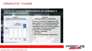 Giuseppe	Padula	-	Università	di	Bologna		2017
29
Lavoro 4.0: incentivo alla formazione per proteggere e
rafforzare l’occupazione
Criterio 1:
Spesa in formazione incrementale
Spesa
media
2018-
2020
201720162015
Criterio 2:
Credito di imposta su formazione 4.0
Spesa
incrementale
Il credito di imposta si applica solo alle
spese relative ai costi del personale che
ha sostenuto corsi di formazione sulle
seguenti tematiche con focus su almeno
1 tecnologia Industria 4.0 e pattuiti
attraverso accordi sindacali:
• Vendita e marketing
• Informatica
• Tecniche e tecnologie di produzione
Fonte: Cabina di Regia Industria 4.0 29
COMPETENZE
Industria	4.0	-	I	risultati
 