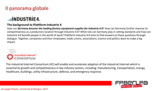 Giuseppe	Padula	-	Università	di	Bologna		2017
Il	panorama	globale
The	background	to	Plattform	Industrie	4	
How	can	Germany	become	the	leading	factory	equipment	supplier	for	Industrie	4.0?	How	can	Germany	further	improve	its	
competitiveness	as	a	production	location	through	Industrie	4.0?	What	role	can	Germany	play	in	setting	standards	and	how	can	
Industrie	4.0	benefit	people	in	the	world	of	work?	Plattform	Industrie	4.0	aims	to	find	answers	to	these	questions	through	
dialogue.	Together,	companies	and	their	employees,	trade	unions,	associations,	science	and	politics	want	to	make	a	big	
impact.	
The	Industrial	Internet	Consortium	(IIC)	will	enable	and	accelerate	adoption	of	the	Industrial	Internet	which	is	
essential	to	growth	and	competitiveness	in	key	industry	sectors,	including:	manufacturing,	transportation,	energy,	
healthcare,	buildings,	utility	infrastructure,	defense,	and	emergency	response.
 