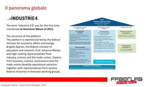 Giuseppe	Padula	-	Università	di	Bologna		2017
Il	panorama	globale
The	term	‘Industrie	4.0’	was	for	the	first	time	
mentioned	at	Hannover	Messe	of	2011.	
The	structure	of	the	platform	
The	platform	is	steered	and	led	by	the	federal	
minister	for	economic	affairs	and	energy,	
Brigitte	Zypries,	the	federal	minister	of	
education	and	research,	Prof.	Johanna	Wanka,	
and	high-ranking	representatives	from	
industry,	science	and	the	trade	unions.	Experts	
from	business,	science,	associations	and	the	
trade	unions	develop	operational	solutions	
together	with	representatives	from	various	
federal	ministries	in	thematic	working	groups.		
 
