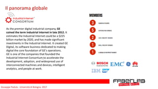 Giuseppe	Padula	-	Università	di	Bologna		2017
Il	panorama	globale
As	the	premier	digital	industrial	company,	GE	
coined	the	term	Industrial	Internet	in	late	2012.	It	
estimates	the	Industrial	Internet	could	be	a	$225	
billion	market	by	2020,	and	has	made	significant	
investments	in	the	Industrial	Internet.	It	created	GE	
Digital,	its	software	business	dedicated	to	making	
digital	the	core	foundation	of	GE's	operations.	
GE	is	one	of	the	companies	that	founded	the	
Industrial	Internet	Consortium	to	accelerate	the	
development,	adoption,	and	widespread	use	of	
interconnected	machines	and	devices,	intelligent	
analytics,	and	people	at	work.	
 