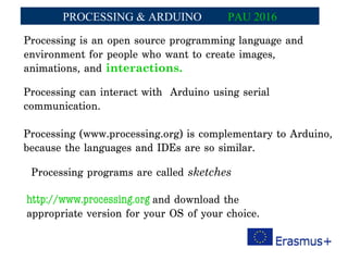 Processing is an open source programming language and
environment for people who want to create images,
animations, and interactions.
Processing can interact with Arduino using serial
communication.
Processing (www.processing.org) is complementary to Arduino,
because the languages and IDEs are so similar.
Processing programs are called sketches
http://www.processing.org and download the
appropriate version for your OS of your choice.
PROCESSING & ARDUINO PAU 2016
 