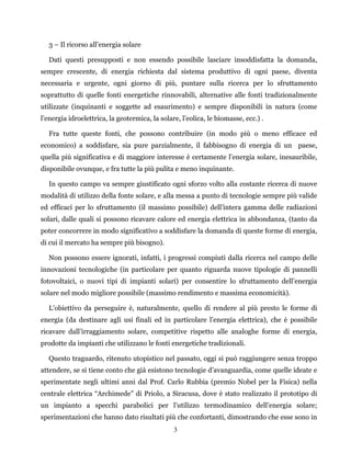3
3 – Il ricorso all’energia solare
Dati questi presupposti e non essendo possibile lasciare insoddisfatta la domanda,
sempre crescente, di energia richiesta dal sistema produttivo di ogni paese, diventa
necessaria e urgente, ogni giorno di più, puntare sulla ricerca per lo sfruttamento
soprattutto di quelle fonti energetiche rinnovabili, alternative alle fonti tradizionalmente
utilizzate (inquinanti e soggette ad esaurimento) e sempre disponibili in natura (come
l’energia idroelettrica, la geotermica, la solare, l’eolica, le biomasse, ecc.) .
Fra tutte queste fonti, che possono contribuire (in modo più o meno efficace ed
economico) a soddisfare, sia pure parzialmente, il fabbisogno di energia di un paese,
quella più significativa e di maggiore interesse è certamente l’energia solare, inesauribile,
disponibile ovunque, e fra tutte la più pulita e meno inquinante.
In questo campo va sempre giustificato ogni sforzo volto alla costante ricerca di nuove
modalità di utilizzo della fonte solare, e alla messa a punto di tecnologie sempre più valide
ed efficaci per lo sfruttamento (il massimo possibile) dell’intera gamma delle radiazioni
solari, dalle quali si possono ricavare calore ed energia elettrica in abbondanza, (tanto da
poter concorrere in modo significativo a soddisfare la domanda di queste forme di energia,
di cui il mercato ha sempre più bisogno).
Non possono essere ignorati, infatti, i progressi compiuti dalla ricerca nel campo delle
innovazioni tecnologiche (in particolare per quanto riguarda nuove tipologie di pannelli
fotovoltaici, o nuovi tipi di impianti solari) per consentire lo sfruttamento dell’energia
solare nel modo migliore possibile (massimo rendimento e massima economicità).
L’obiettivo da perseguire è, naturalmente, quello di rendere al più presto le forme di
energia (da destinare agli usi finali ed in particolare l’energia elettrica), che è possibile
ricavare dall’irraggiamento solare, competitive rispetto alle analoghe forme di energia,
prodotte da impianti che utilizzano le fonti energetiche tradizionali.
Questo traguardo, ritenuto utopistico nel passato, oggi si può raggiungere senza troppo
attendere, se si tiene conto che già esistono tecnologie d’avanguardia, come quelle ideate e
sperimentate negli ultimi anni dal Prof. Carlo Rubbia (premio Nobel per la Fisica) nella
centrale elettrica “Archimede” di Priolo, a Siracusa, dove è stato realizzato il prototipo di
un impianto a specchi parabolici per l’utilizzo termodinamico dell’energia solare;
sperimentazioni che hanno dato risultati più che confortanti, dimostrando che esse sono in
 