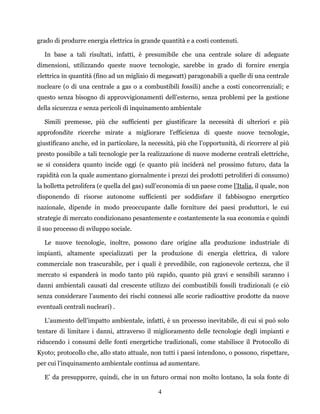 4
grado di produrre energia elettrica in grande quantità e a costi contenuti.
In base a tali risultati, infatti, è presumibile che una centrale solare di adeguate
dimensioni, utilizzando queste nuove tecnologie, sarebbe in grado di fornire energia
elettrica in quantità (fino ad un migliaio di megawatt) paragonabili a quelle di una centrale
nucleare (o di una centrale a gas o a combustibili fossili) anche a costi concorrenziali; e
questo senza bisogno di approvvigionamenti dell’esterno, senza problemi per la gestione
della sicurezza e senza pericoli di inquinamento ambientale
Simili premesse, più che sufficienti per giustificare la necessità di ulteriori e più
approfondite ricerche mirate a migliorare l'efficienza di queste nuove tecnologie,
giustificano anche, ed in particolare, la necessità, più che l’opportunità, di ricorrere al più
presto possibile a tali tecnologie per la realizzazione di nuove moderne centrali elettriche,
se si considera quanto incide oggi (e quanto più inciderà nel prossimo futuro, data la
rapidità con la quale aumentano giornalmente i prezzi dei prodotti petroliferi di consumo)
la bolletta petrolifera (e quella del gas) sull’economia di un paese come l’Italia, il quale, non
disponendo di risorse autonome sufficienti per soddisfare il fabbisogno energetico
nazionale, dipende in modo preoccupante dalle forniture dei paesi produttori, le cui
strategie di mercato condizionano pesantemente e costantemente la sua economia e quindi
il suo processo di sviluppo sociale.
Le nuove tecnologie, inoltre, possono dare origine alla produzione industriale di
impianti, altamente specializzati per la produzione di energia elettrica, di valore
commerciale non trascurabile, per i quali è prevedibile, con ragionevole certezza, che il
mercato si espanderà in modo tanto più rapido, quanto più gravi e sensibili saranno i
danni ambientali causati dal crescente utilizzo dei combustibili fossili tradizionali (e ciò
senza considerare l’aumento dei rischi connessi alle scorie radioattive prodotte da nuove
eventuali centrali nucleari) .
L’aumento dell’impatto ambientale, infatti, è un processo inevitabile, di cui si può solo
tentare di limitare i danni, attraverso il miglioramento delle tecnologie degli impianti e
riducendo i consumi delle fonti energetiche tradizionali, come stabilisce il Protocollo di
Kyoto; protocollo che, allo stato attuale, non tutti i paesi intendono, o possono, rispettare,
per cui l’inquinamento ambientale continua ad aumentare.
E’ da presupporre, quindi, che in un futuro ormai non molto lontano, la sola fonte di
 