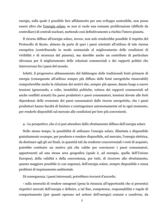 5
energia, sulla quale è possibile fare affidamento per uno sviluppo sostenibile, non possa
essere altro che l’energia solare, se non si vuole una costante proliferazione (difficile da
controllare) di centrali nucleari, mettendo così definitivamente a rischio l’intero pianeta.
Il ricorso diffuso all’energia solare, invece, non solo renderebbe possibile il rispetto del
Protocollo di Kyoto, almeno da parte di quei i paesi orientati all’utilizzo di tale risorsa
energetica (contribuendo in modo sostanziale al miglioramento delle condizioni di
vivibilità e di sicurezza del pianeta), ma darebbe anche un contributo di particolare
rilevanza per il miglioramento delle relazioni commerciali e dei rapporti politici che
intercorrono fra i paesi del mondo.
Infatti, il progressivo abbassamento del fabbisogno delle tradizionali fonti primarie di
energia (conseguente all’utilizzo sempre più diffuso delle fonti energetiche rinnovabili)
comporterebbe anche la riduzione dei motivi che, sempre più spesso, danno luogo a nuove
tensioni (generando, a volte, instabilità politiche, rottura dei rapporti commerciali ed
anche conflitti armati) fra paesi produttori e paesi consumatori, tensioni dovute alle forti
dipendenze delle economie dei paesi consumatori dalle risorse energetiche, che i paesi
produttori hanno facoltà di limitare e contingentare autonomamente ed in ogni momento,
per renderle disponibili sul mercato alle condizioni per loro più convenienti.
4 - Le prospettive, che ci si può attendere dallo sfruttamento diffuso dell’energia solare
Nello stesso tempo, la possibilità di utilizzare l’energia solare, illimitata e disponibile
gratuitamente ovunque, per produrre e rendere disponibile, sul mercato, l’energia elettrica,
da destinare agli gli usi finali, in quantità tali da renderne concorrenziali i costi di acquisto,
potrebbe costituire un motivo più che valido per convincere i paesi consumatori,
appartenenti ad una stessa area geografica (quale è, ad esempio, quella dell’Unione
Europea), della validità e della convenienza, per tutti, di ricorrere allo sfruttamento,
quanto maggiore possibile (e con urgenza), dell’energia solare, sempre disponibile e senza
problemi di inquinamento ambientale.
Di conseguenza, i paesi interessati, potrebbero trovarsi d’accordo:
- sulla necessità di rendere omogenei (pena la rinuncia all’opportunità che si presenta)
rispettivi mercati dell’energia e definire, a tal fine, competenze, responsabilità e regole di
comportamento (per quanti operano nel settore dell’energia) comuni e condivise, da
 