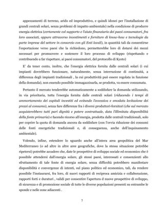 7
appezzamenti di terreno, arido ed improduttivo, e quindi idonei per l’installazione di
grandi centrali solari, senza problemi di impatto ambientale) nella condizione di produrre
energia elettrica (certamente col supporto e l’aiuto finanziario dei paesi consumatori, fra
loro associati, oppure attraverso investimenti e forniture di know-how e tecnologie da
parte imprese del settore in consorzio con gli Enti locali), in quantità tali da consentirne
l’esportazione verso paesi che la richiedono, permetterebbe loro di dotarsi dei mezzi
necessari per promuovere e sostenere il loro processo di sviluppo (rispettando e
contribuendo a far rispettare, ai paesi consumatori, del protocollo di Kyoto)
E’ da tener conto, inoltre, che l’energia elettrica fornita dalle centrali solari (i cui
impianti dovrebbero funzionare, naturalmente, senza interruzione di continuità, a
differenza degli impianti tradizionali , la cui produttività può essere regolata in funzione
della domanda), non essendo possibile immagazzinarla, se prodotta, va essere consumata.
Pertanto il mercato tenderebbe automaticamente a soddisfare la domanda utilizzando,
in via prioritaria, tutta l’energia fornita dalle centrali solari (riducendo i tempi di
ammortamento dei capitali investiti ed evitando l’eccessiva e smodata levitazione dei
prezzi al consumo), senza fare differenze fra i diversi produttori-fornitori (che sul mercato
acquisterebbero tutti pari dignità e potere contrattuale, data l’illimitata disponibilità
della fonte primaria) e facendo ricorso all’energia, prodotta dalle centrali tradizionali, solo
per coprire la quota di domanda ancora da soddisfare (con l’ovvia riduzione dei consumi
delle fonti energetiche tradizionali e, di conseguenza, anche dell’inquinamento
ambientale).
Volendo, infine, estendere lo sguardo anche all’intera area geopolitica del Mar
Mediterraneo (o ad altre in altre aree geografiche, dove la stessa situazione potrebbe
ripetersi) potrebbe accadere che, date le prospettive di sviluppo sociale ed economico che è
possibile attendersi dall’energia solare, gli stessi paesi, interessati e consenzienti allo
sfruttamento di tale fonte di energia solare, senza difficoltà potrebbero manifestare
disponibilità e convergenze di intenti, sul piano politico ed economico, tali, da rendere
possibile l’instaurarsi, fra loro, di nuovi rapporti di reciproca amicizia e collaborazione,
rapporti forti e duraturi , validi per consentire l’apertura d nuove prospettive di sviluppo,
di sicurezza e di promozione sociale di tutte le diverse popolazioni presenti su entrambe le
sponde e nelle zone adiacenti .
 