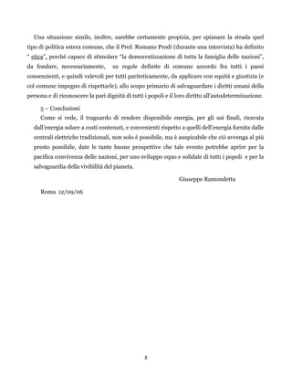 8
Una situazione simile, inoltre, sarebbe certamente propizia, per spianare la strada quel
tipo di politica estera comune, che il Prof. Romano Prodi (durante una intervista) ha definito
“ etica”, perché capace di stimolare “la democratizzazione di tutta la famiglia delle nazioni”,
da fondare, necessariamente, su regole definite di comune accordo fra tutti i paesi
consenzienti, e quindi valevoli per tutti pariteticamente, da applicare con equità e giustizia (e
col comune impegno di rispettarle), allo scopo primario di salvaguardare i diritti umani della
persona e di riconoscere la pari dignità di tutti i popoli e il loro diritto all’autodeterminazione.
5 – Conclusioni
Come si vede, il traguardo di rendere disponibile energia, per gli usi finali, ricavata
dall’energia solare a costi contenuti, e convenienti rispetto a quelli dell’energia fornita dalle
centrali elettriche tradizionali, non solo è possibile, ma è auspicabile che ciò avvenga al più
presto possibile, date le tante buone prospettive che tale evento potrebbe aprire per la
pacifica convivenza delle nazioni, per uno sviluppo equo e solidale di tutti i popoli e per la
salvaguardia della vivibilità del pianeta.
Giuseppe Ramondetta
Roma 12/09/06
 