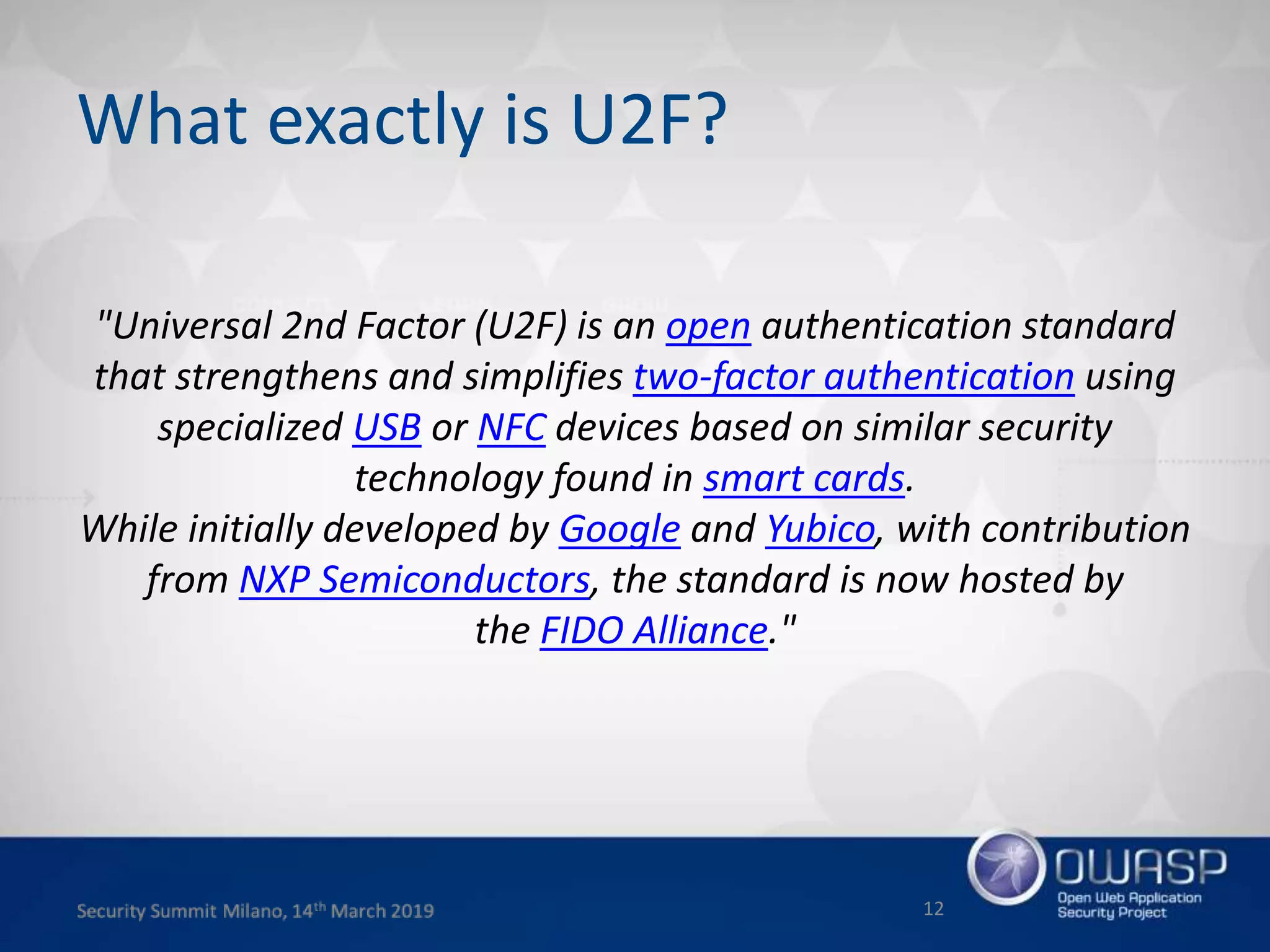 What exactly is U2F?
"Universal 2nd Factor (U2F) is an open authentication standard
that strengthens and simplifies two-factor authentication using
specialized USB or NFC devices based on similar security
technology found in smart cards.
While initially developed by Google and Yubico, with contribution
from NXP Semiconductors, the standard is now hosted by
the FIDO Alliance."
12
 