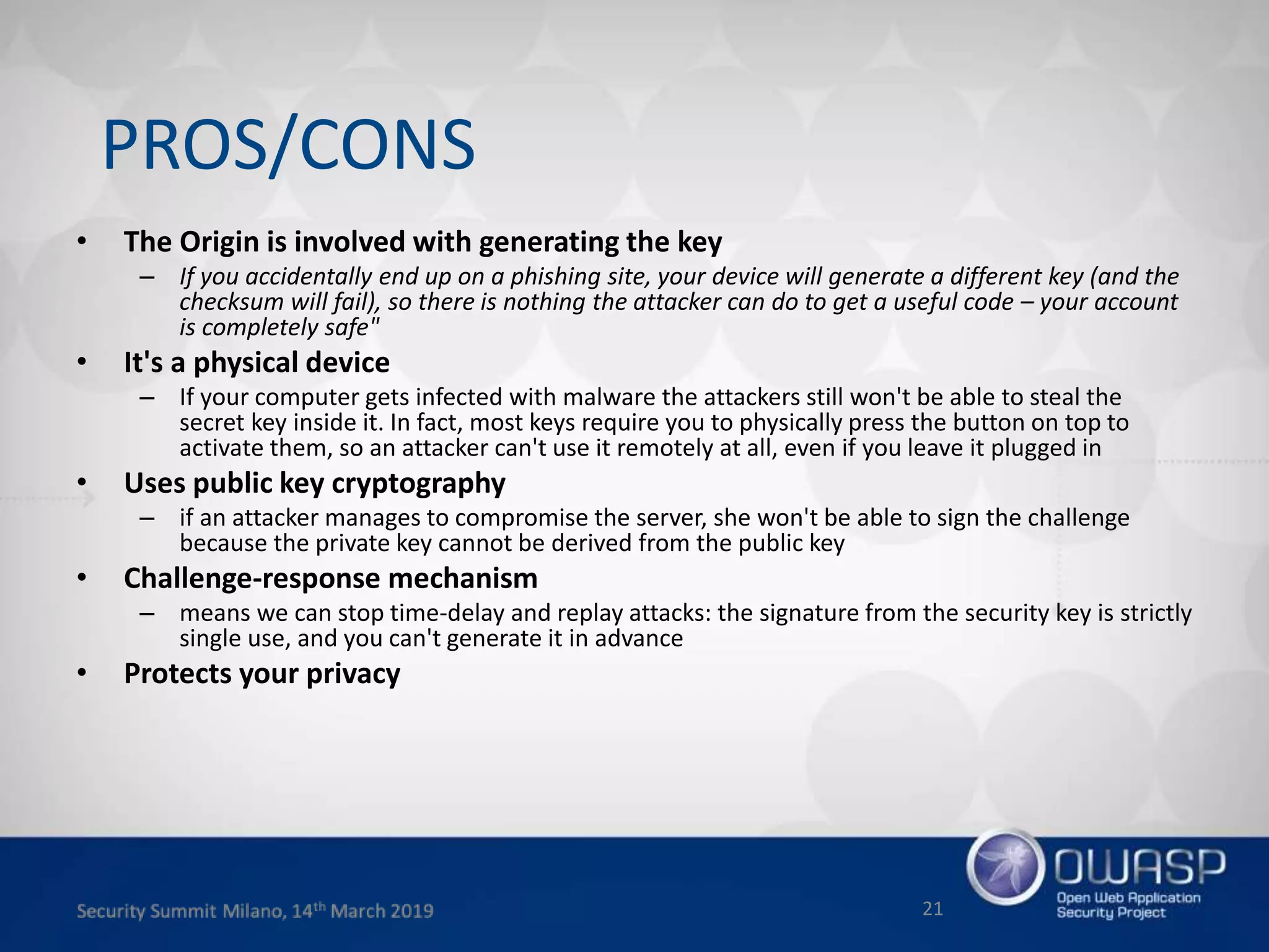 • The Origin is involved with generating the key
– If you accidentally end up on a phishing site, your device will generate a different key (and the
checksum will fail), so there is nothing the attacker can do to get a useful code – your account
is completely safe"
• It's a physical device
– If your computer gets infected with malware the attackers still won't be able to steal the
secret key inside it. In fact, most keys require you to physically press the button on top to
activate them, so an attacker can't use it remotely at all, even if you leave it plugged in
• Uses public key cryptography
– if an attacker manages to compromise the server, she won't be able to sign the challenge
because the private key cannot be derived from the public key
• Challenge-response mechanism
– means we can stop time-delay and replay attacks: the signature from the security key is strictly
single use, and you can't generate it in advance
• Protects your privacy
21
PROS/CONS
 
