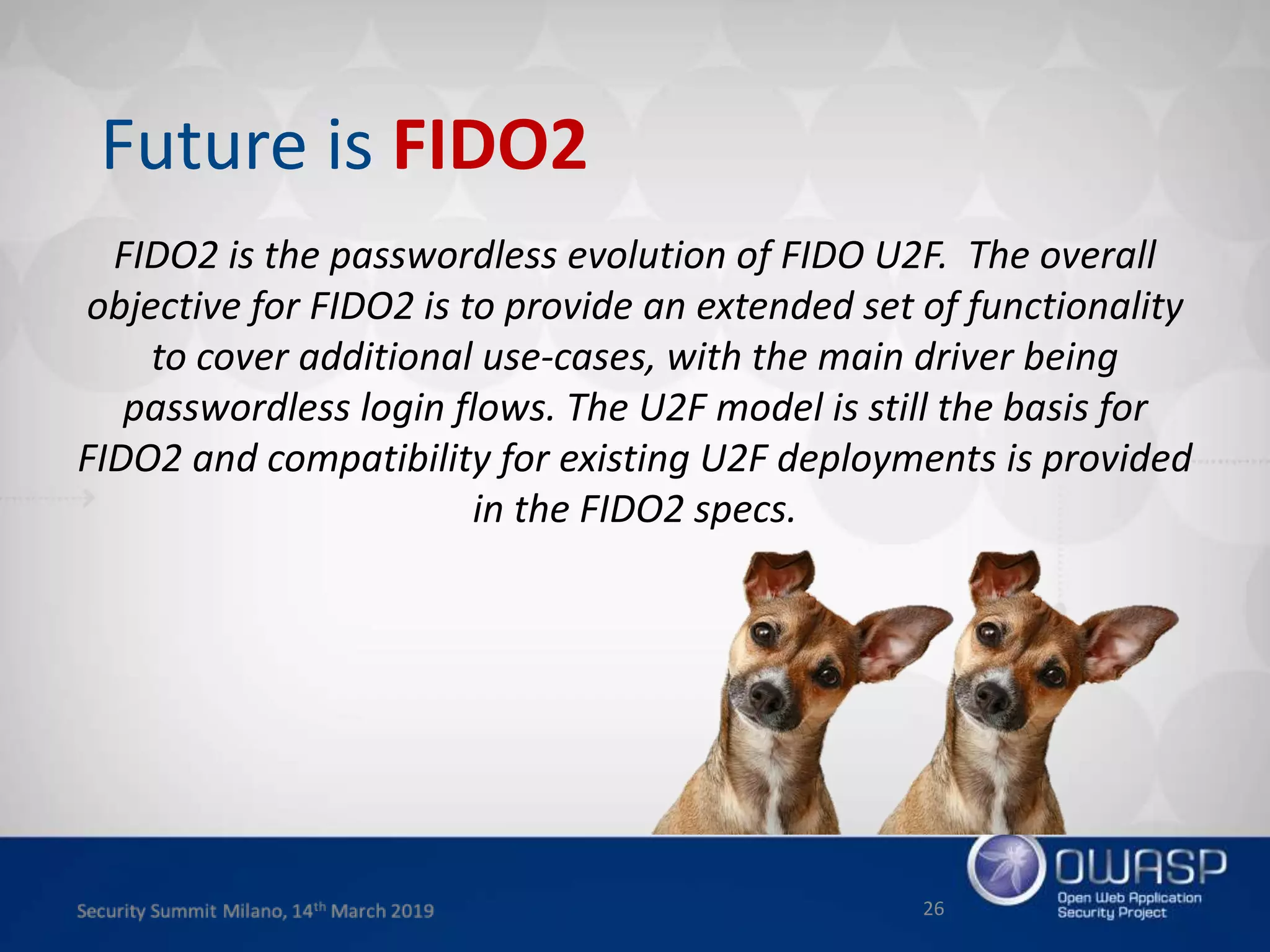 FIDO2 is the passwordless evolution of FIDO U2F. The overall
objective for FIDO2 is to provide an extended set of functionality
to cover additional use-cases, with the main driver being
passwordless login flows. The U2F model is still the basis for
FIDO2 and compatibility for existing U2F deployments is provided
in the FIDO2 specs.
26
Future is FIDO2
 
