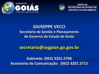 GIUSEPPE VECCI
    Secretário de Gestão e Planejamento
       do Governo do Estado de Goiás

    secretario@segplan.go.gov.br

         Gabinete: (062) 3201.5706
Assessoria de Comunicação: (062) 3201.5715
 