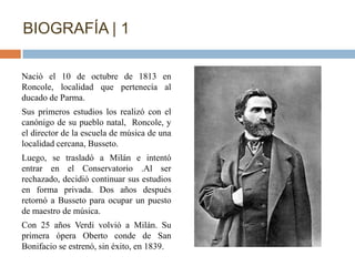 BIOGRAFÍA | 1

Nació el 10 de octubre de 1813 en
Roncole, localidad que pertenecía al
ducado de Parma.
Sus primeros estudios los realizó con el
canónigo de su pueblo natal, Roncole, y
el director de la escuela de música de una
localidad cercana, Busseto.
Luego, se trasladó a Milán e intentó
entrar en el Conservatorio .Al ser
rechazado, decidió continuar sus estudios
en forma privada. Dos años después
retornó a Busseto para ocupar un puesto
de maestro de música.
Con 25 años Verdi volvió a Milán. Su
primera ópera Oberto conde de San
Bonifacio se estrenó, sin éxito, en 1839.
 