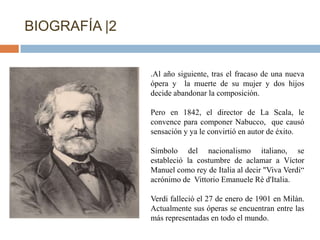 BIOGRAFÍA |2


               .Al año siguiente, tras el fracaso de una nueva
               ópera y la muerte de su mujer y dos hijos
               decide abandonar la composición.

               Pero en 1842, el director de La Scala, le
               convence para componer Nabucco, que causó
               sensación y ya le convirtió en autor de éxito.

               Símbolo del nacionalismo italiano, se
               estableció la costumbre de aclamar a Víctor
               Manuel como rey de Italia al decir "Viva Verdi“
               acrónimo de Vittorio Emanuele Rè d'Italia.

               Verdi falleció el 27 de enero de 1901 en Milán.
               Actualmente sus óperas se encuentran entre las
               más representadas en todo el mundo.
 