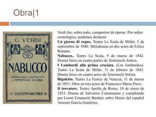Obra|1

         Verdi fue, sobre todo, compositor de óperas. Por orden
         cronológico, podemos destacar:
         Un giorno di regno. Teatro La Scala de Milán, 5 de
         septiembre de 1840. Melodrama en dos actos de Felice
         Romani.
         Nabucco.. Teatro La Scala, 9 de marzo de 1842.
         Drama lírico en cuatro partes de Temistocle Solera.
         I Lombardi alla prima crociata. (Los lombardos).
         Teatro La Scala de Milán, 11 de febrero de 1843.
         Drama lírico en cuatro actos de Temistocle Solera.
         Rigoletto. Teatro La Fenice de Venecia, 11 de marzo
         de 1851. Obra en tres actos de Francesco Maria Piave.
         Il trovatore. Teatro Apollo de Roma, 19 de enero de
         1853. Drama de Salvatore Cammarano y completado
         por Leone Emanuele Bardare sobre libreto del español
         Antonio García Gutiérrez.
 