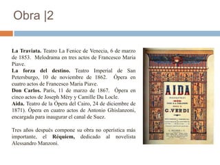 Obra |2

La Traviata. Teatro La Fenice de Venecia, 6 de marzo
de 1853. Melodrama en tres actos de Francesco Maria
Piave.
La forza del destino. Teatro Imperial de San
Petersburgo, 10 de noviembre de 1862. Ópera en
cuatro actos de Francesco Maria Piave.
Don Carlos. París, 11 de marzo de 1867. Ópera en
cinco actos de Joseph Méry y Camille Du Locle.
Aida. Teatro de la Ópera del Cairo, 24 de diciembre de
1871). Ópera en cuatro actos de Antonio Ghislanzoni,
encargada para inaugurar el canal de Suez.

Tres años después compone su obra no operística más
importante, el Réquiem, dedicado al novelista
Alessandro Manzoni.
 