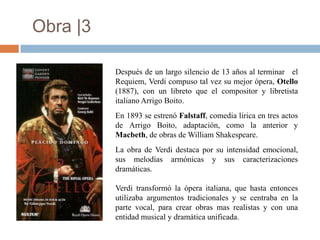Obra |3

          Después de un largo silencio de 13 años al terminar el
          Requiem, Verdi compuso tal vez su mejor ópera, Otello
          (1887), con un libreto que el compositor y libretista
          italiano Arrigo Boito.
          En 1893 se estrenó Falstaff, comedia lírica en tres actos
          de Arrigo Boito, adaptación, como la anterior y
          Macbeth, de obras de William Shakespeare.
          La obra de Verdi destaca por su intensidad emocional,
          sus melodías armónicas y sus caracterizaciones
          dramáticas.

          Verdi transformó la ópera italiana, que hasta entonces
          utilizaba argumentos tradicionales y se centraba en la
          parte vocal, para crear obras mas realistas y con una
          entidad musical y dramática unificada.
 
