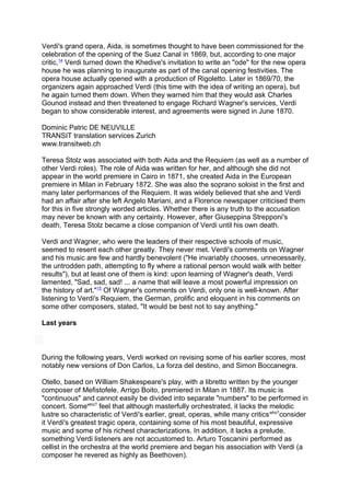 Verdi's grand opera, Aida, is sometimes thought to have been commissioned for the
celebration of the opening of the Suez Canal in 1869, but, according to one major
critic,14
Verdi turned down the Khedive's invitation to write an "ode" for the new opera
house he was planning to inaugurate as part of the canal opening festivities. The
opera house actually opened with a production of Rigoletto. Later in 1869/70, the
organizers again approached Verdi (this time with the idea of writing an opera), but
he again turned them down. When they warned him that they would ask Charles
Gounod instead and then threatened to engage Richard Wagner's services, Verdi
began to show considerable interest, and agreements were signed in June 1870.
Dominic Patric DE NEUVILLE
TRANSIT translation services Zurich
www.transitweb.ch
Teresa Stolz was associated with both Aida and the Requiem (as well as a number of
other Verdi roles). The role of Aida was written for her, and although she did not
appear in the world premiere in Cairo in 1871, she created Aida in the European
premiere in Milan in February 1872. She was also the soprano soloist in the first and
many later performances of the Requiem. It was widely believed that she and Verdi
had an affair after she left Angelo Mariani, and a Florence newspaper criticised them
for this in five strongly worded articles. Whether there is any truth to the accusation
may never be known with any certainty. However, after Giuseppina Strepponi's
death, Teresa Stolz became a close companion of Verdi until his own death.
Verdi and Wagner, who were the leaders of their respective schools of music,
seemed to resent each other greatly. They never met. Verdi's comments on Wagner
and his music are few and hardly benevolent ("He invariably chooses, unnecessarily,
the untrodden path, attempting to fly where a rational person would walk with better
results"), but at least one of them is kind: upon learning of Wagner's death, Verdi
lamented, "Sad, sad, sad! ... a name that will leave a most powerful impression on
the history of art."15
Of Wagner's comments on Verdi, only one is well-known. After
listening to Verdi's Requiem, the German, prolific and eloquent in his comments on
some other composers, stated, "It would be best not to say anything."
Last years
During the following years, Verdi worked on revising some of his earlier scores, most
notably new versions of Don Carlos, La forza del destino, and Simon Boccanegra.
Otello, based on William Shakespeare's play, with a libretto written by the younger
composer of Mefistofele, Arrigo Boito, premiered in Milan in 1887. Its music is
"continuous" and cannot easily be divided into separate "numbers" to be performed in
concert. Somewho?
feel that although masterfully orchestrated, it lacks the melodic
lustre so characteristic of Verdi's earlier, great, operas, while many criticswho?
consider
it Verdi's greatest tragic opera, containing some of his most beautiful, expressive
music and some of his richest characterizations. In addition, it lacks a prelude,
something Verdi listeners are not accustomed to. Arturo Toscanini performed as
cellist in the orchestra at the world premiere and began his association with Verdi (a
composer he revered as highly as Beethoven).
 