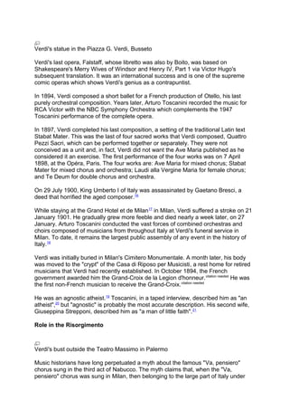 Verdi's statue in the Piazza G. Verdi, Busseto
Verdi's last opera, Falstaff, whose libretto was also by Boito, was based on
Shakespeare's Merry Wives of Windsor and Henry IV, Part 1 via Victor Hugo's
subsequent translation. It was an international success and is one of the supreme
comic operas which shows Verdi's genius as a contrapuntist.
In 1894, Verdi composed a short ballet for a French production of Otello, his last
purely orchestral composition. Years later, Arturo Toscanini recorded the music for
RCA Victor with the NBC Symphony Orchestra which complements the 1947
Toscanini performance of the complete opera.
In 1897, Verdi completed his last composition, a setting of the traditional Latin text
Stabat Mater. This was the last of four sacred works that Verdi composed, Quattro
Pezzi Sacri, which can be performed together or separately. They were not
conceived as a unit and, in fact, Verdi did not want the Ave Maria published as he
considered it an exercise. The first performance of the four works was on 7 April
1898, at the Opéra, Paris. The four works are: Ave Maria for mixed chorus; Stabat
Mater for mixed chorus and orchestra; Laudi alla Vergine Maria for female chorus;
and Te Deum for double chorus and orchestra.
On 29 July 1900, King Umberto I of Italy was assassinated by Gaetano Bresci, a
deed that horrified the aged composer.16
While staying at the Grand Hotel et de Milan17
in Milan, Verdi suffered a stroke on 21
January 1901. He gradually grew more feeble and died nearly a week later, on 27
January. Arturo Toscanini conducted the vast forces of combined orchestras and
choirs composed of musicians from throughout Italy at Verdi's funeral service in
Milan. To date, it remains the largest public assembly of any event in the history of
Italy.18
Verdi was initially buried in Milan's Cimitero Monumentale. A month later, his body
was moved to the "crypt" of the Casa di Riposo per Musicisti, a rest home for retired
musicians that Verdi had recently established. In October 1894, the French
government awarded him the Grand-Croix de la Legion d'honneur.citation needed
He was
the first non-French musician to receive the Grand-Croix.citation needed
He was an agnostic atheist.19
Toscanini, in a taped interview, described him as "an
atheist",20
but "agnostic" is probably the most accurate description. His second wife,
Giuseppina Strepponi, described him as "a man of little faith".21
Role in the Risorgimento
Verdi's bust outside the Teatro Massimo in Palermo
Music historians have long perpetuated a myth about the famous "Va, pensiero"
chorus sung in the third act of Nabucco. The myth claims that, when the "Va,
pensiero" chorus was sung in Milan, then belonging to the large part of Italy under
 