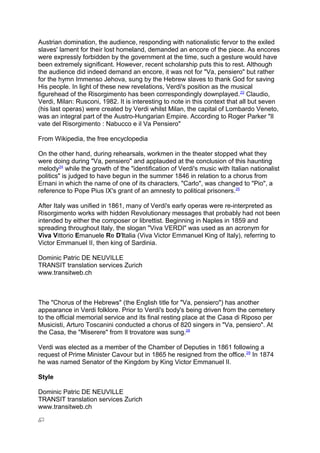 Austrian domination, the audience, responding with nationalistic fervor to the exiled
slaves' lament for their lost homeland, demanded an encore of the piece. As encores
were expressly forbidden by the government at the time, such a gesture would have
been extremely significant. However, recent scholarship puts this to rest. Although
the audience did indeed demand an encore, it was not for "Va, pensiero" but rather
for the hymn Immenso Jehova, sung by the Hebrew slaves to thank God for saving
His people. In light of these new revelations, Verdi's position as the musical
figurehead of the Risorgimento has been correspondingly downplayed.22
Claudio,
Verdi, Milan: Rusconi, 1982. It is interesting to note in this context that all but seven
(his last operas) were created by Verdi whilst Milan, the capital of Lombardo Veneto,
was an integral part of the Austro-Hungarian Empire. According to Roger Parker "Il
vate del Risorgimento : Nabucco e il Va Pensiero"
From Wikipedia, the free encyclopedia
On the other hand, during rehearsals, workmen in the theater stopped what they
were doing during "Va, pensiero" and applauded at the conclusion of this haunting
melody24
while the growth of the "identification of Verdi's music with Italian nationalist
politics" is judged to have begun in the summer 1846 in relation to a chorus from
Ernani in which the name of one of its characters, "Carlo", was changed to "Pio", a
reference to Pope Pius IX's grant of an amnesty to political prisoners.25
After Italy was unified in 1861, many of Verdi's early operas were re-interpreted as
Risorgimento works with hidden Revolutionary messages that probably had not been
intended by either the composer or librettist. Beginning in Naples in 1859 and
spreading throughout Italy, the slogan "Viva VERDI" was used as an acronym for
Viva Vittorio Emanuele Re D'Italia (Viva Victor Emmanuel King of Italy), referring to
Victor Emmanuel II, then king of Sardinia.
Dominic Patric DE NEUVILLE
TRANSIT translation services Zurich
www.transitweb.ch
The "Chorus of the Hebrews" (the English title for "Va, pensiero") has another
appearance in Verdi folklore. Prior to Verdi's body's being driven from the cemetery
to the official memorial service and its final resting place at the Casa di Riposo per
Musicisti, Arturo Toscanini conducted a chorus of 820 singers in "Va, pensiero". At
the Casa, the "Miserere" from Il trovatore was sung.28
Verdi was elected as a member of the Chamber of Deputies in 1861 following a
request of Prime Minister Cavour but in 1865 he resigned from the office.29
In 1874
he was named Senator of the Kingdom by King Victor Emmanuel II.
Style
Dominic Patric DE NEUVILLE
TRANSIT translation services Zurich
www.transitweb.ch
 