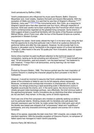 Verdi caricatured by Delfico (1860)
Verdi's predecessors who influenced his music were Rossini, Bellini, Giacomo
Meyerbeer and, most notably, Gaetano Donizetti and Saverio Mercadante. With the
exception of Otello and Aida, it is said that he was free of Wagner's influence.by whom?
However, many seewho?citation needed
his monumental work, Don Carlo, as a response to
Wagner's typical epics that often spanned over four hours. Although respectful of
Gounod, Verdi was careful not to learn anything from the Frenchman whom many of
Verdi's contemporaries regarded as the greatest living composer. Some strains in
Aida suggest at least a superficial familiarity with the works of the Russian composer
Mikhail Glinka, whom Franz Liszt, after his tour of the Russian Empire as a pianist,
popularized in Western Europe.
Throughout his career, Verdi rarely utilized the high C in his tenor arias, citing the fact
that the opportunity to sing that particular note in front of an audience distracts the
performer before and after the note appears. However, he did provide high Cs to
Duprez in Jérusalem and to Tamberlick in the original version of La forza del destino.
The high C, often-heard in the aria "Di quella pira" from Il trovatore, does not appear
in Verdi's score.
Some critics maintain he paid insufficient attention to the technical aspect of
composition, lacking as he did schooling and refinement.citation needed
Verdi himself once
said, "Of all composers, past and present, I am the least learned." He hastened to
add, however, "I mean that in all seriousness, and by learning I do not mean
knowledge of music."
Portrait by Giovanni Boldini, 1886. This famous portrait was the main inspiration of
Luchino Visconti in creating the character played by Burt Lancaster in his film Il
Gattopardo.
However, it would be incorrect to assume that Verdi underestimated the expressive
power of the orchestra or failed to use it to its full capacity where necessary.
Moreover, orchestral and contrapuntal innovation is characteristic of his style: for
instance, the strings producing a rapid ascending scale in Monterone's scene in
Rigoletto accentuate the drama, and, in the same opera, the chorus humming six
closely grouped notes backstage portrays, very effectively, the brief ominous wails of
the approaching tempest. Verdi's innovations are so distinctive that other composers
do not use them; they remain, to this day, some of Verdi's signatures.
Verdi was one of the first composers who insisted on patiently seeking out plots to
suit his particular talents. Working closely with his librettists and well aware that
dramatic expression was his forte, he made certain that the initial work upon which
the libretto was based was stripped of all "unnecessary" detail and "superfluous"
participants, and only characters brimming with passion and scenes rich in drama
remained.
Many of his operas, especially the later ones from 1851 onwards, are a staple of the
standard repertoire. With the possible exception of Giacomo Puccini, no composer of
Italian opera has managed to match Verdi's popularity.
Dominic Patric DE NEUVILLE
 