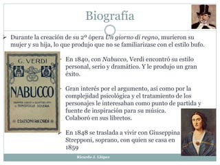 Biografía
 Durante la creación de su 2º ópera Un giorno di regno, murieron su
mujer y su hija, lo que produjo que no se familiarizase con el estilo bufo.
 En 1840, con Nabucco, Verdi encontró su estilo
personal, serio y dramático. Y le produjo un gran
éxito.
 Gran interés por el argumento, así como por la
complejidad psicológica y el tratamiento de los
personajes le interesaban como punto de partida y
fuente de inspiración para su música.
Colaboró en sus libretos.
 En 1848 se traslada a vivir con Giuseppina
Strepponi, soprano, con quien se casa en
1859
Ricardo J. Llópez
 