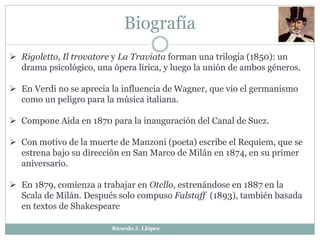 Biografía
 Rigoletto, Il trovatore y La Traviata forman una trilogía (1850): un
drama psicológico, una ópera lírica, y luego la unión de ambos géneros.
 En Verdi no se aprecia la influencia de Wagner, que vio el germanismo
como un peligro para la música italiana.
 Compone Aida en 1870 para la inauguración del Canal de Suez.
 Con motivo de la muerte de Manzoni (poeta) escribe el Requiem, que se
estrena bajo su dirección en San Marco de Milán en 1874, en su primer
aniversario.
 En 1879, comienza a trabajar en Otello, estrenándose en 1887 en la
Scala de Milán. Después solo compuso Falstaff (1893), también basada
en textos de Shakespeare
Ricardo J. Llópez
 