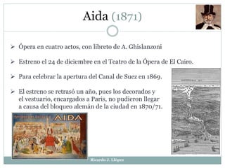 Aida (1871)
 Ópera en cuatro actos, con libreto de A. Ghislanzoni
 Estreno el 24 de diciembre en el Teatro de la Ópera de El Cairo.
 Para celebrar la apertura del Canal de Suez en 1869.
 El estreno se retrasó un año, pues los decorados y
el vestuario, encargados a Paris, no pudieron llegar
a causa del bloqueo alemán de la ciudad en 1870/71.
Ricardo J. Llópez
 
