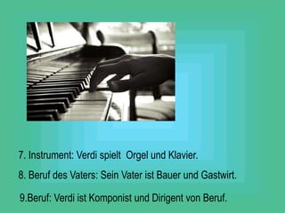 7. Instrument: Verdi spielt Orgel und Klavier.
8. Beruf des Vaters: Sein Vater ist Bauer und Gastwirt.
9.Beruf: Verdi ist Komponist und Dirigent von Beruf.